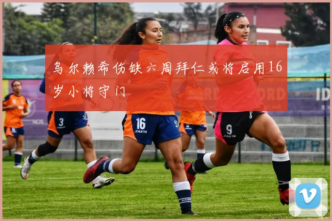 乌尔赖希伤缺六周拜仁或将启用16岁小将守门