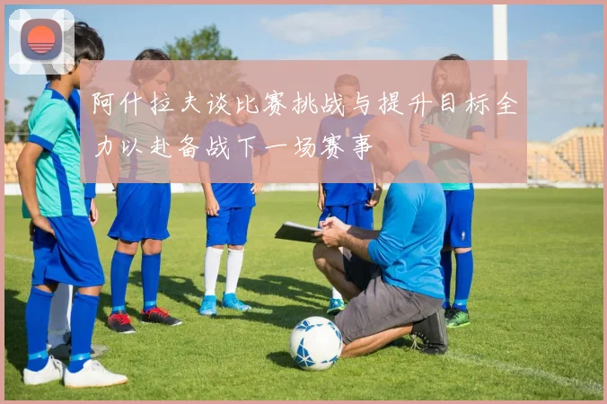 阿什拉夫谈比赛挑战与提升目标全力以赴备战下一场赛事