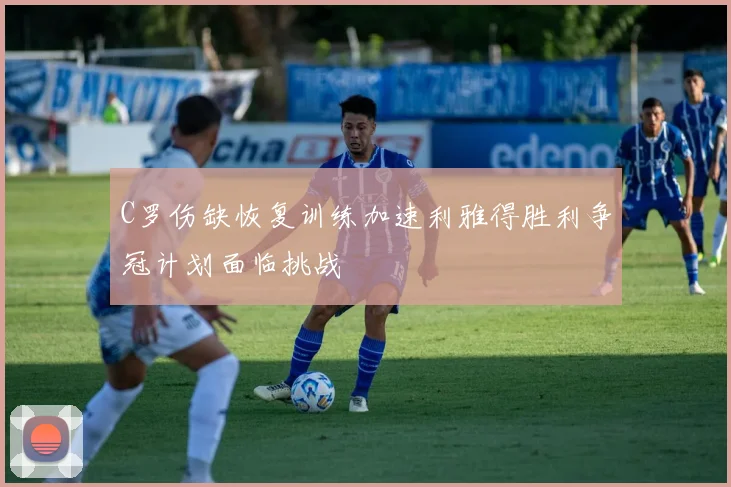 C罗伤缺恢复训练加速利雅得胜利争冠计划面临挑战