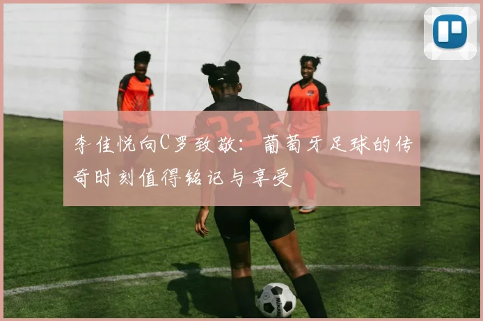 李佳悦向C罗致敬：葡萄牙足球的传奇时刻值得铭记与享受