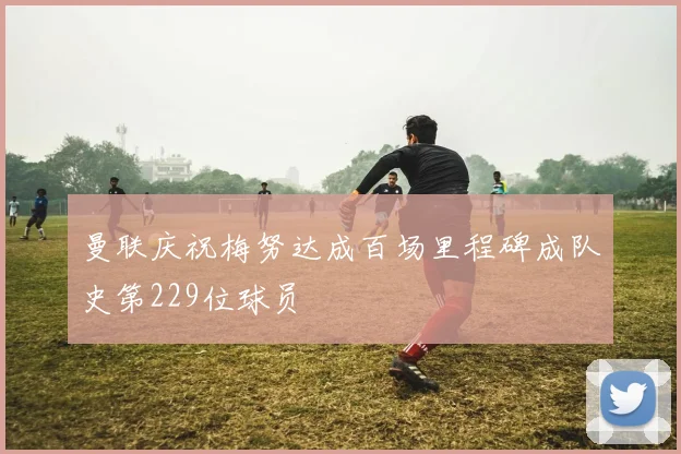 曼联庆祝梅努达成百场里程碑成队史第229位球员
