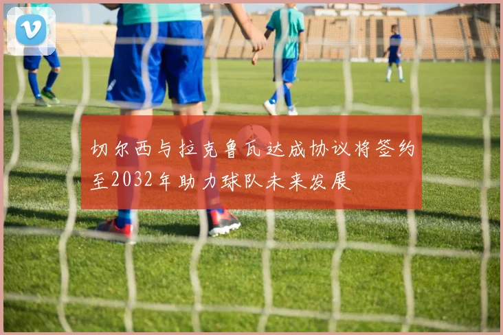 切尔西与拉克鲁瓦达成协议将签约至2032年助力球队未来发展