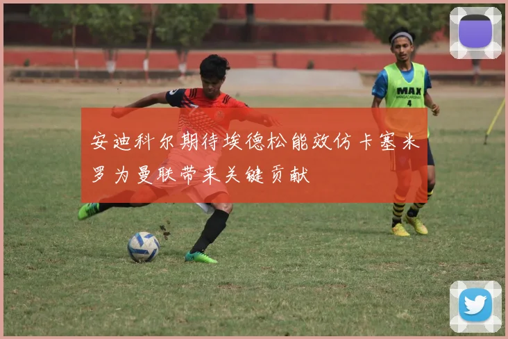 安迪科尔期待埃德松能效仿卡塞米罗为曼联带来关键贡献