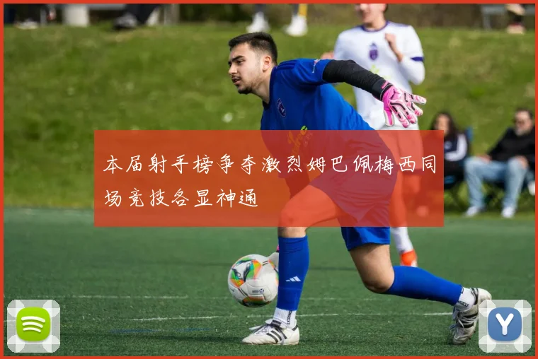 本届射手榜争夺激烈姆巴佩梅西同场竞技各显神通