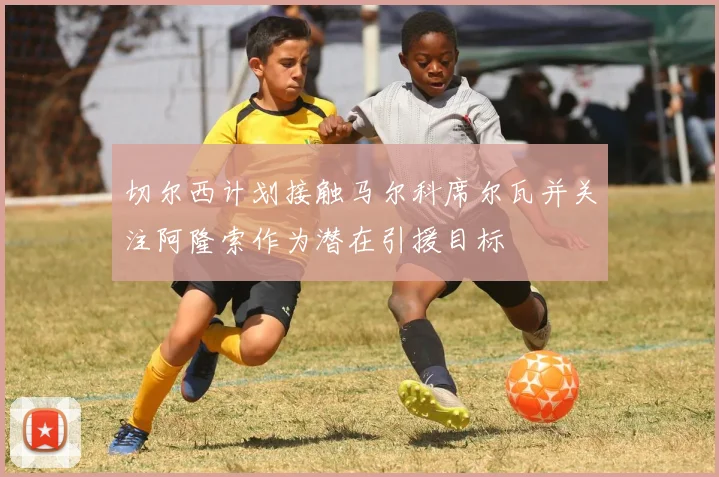切尔西计划接触马尔科席尔瓦并关注阿隆索作为潜在引援目标
