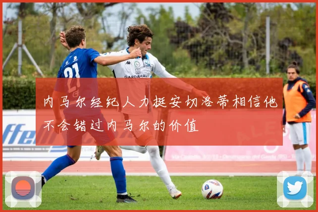 内马尔经纪人力挺安切洛蒂相信他不会错过内马尔的价值
