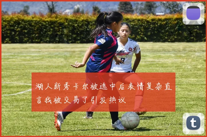 湖人新秀卡尔被选中后表情复杂直言我被交易了引发热议