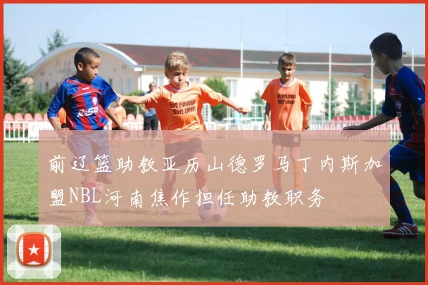 前辽篮助教亚历山德罗马丁内斯加盟NBL河南焦作担任助教职务