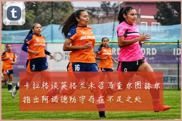 卡拉格谈英格兰未召马奎尔图赫尔指出阿诺德防守存在不足之处