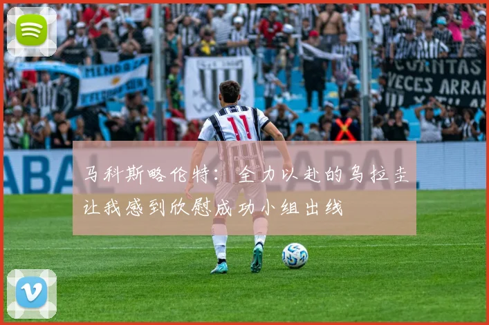 马科斯略伦特：全力以赴的乌拉圭让我感到欣慰成功小组出线