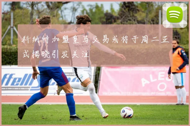 科纳特加盟皇马交易或将于周二正式揭晓引发关注