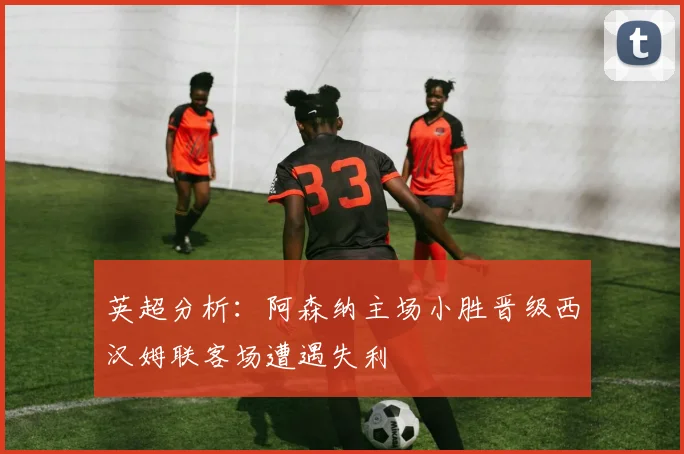 英超分析：阿森纳主场小胜晋级西汉姆联客场遭遇失利