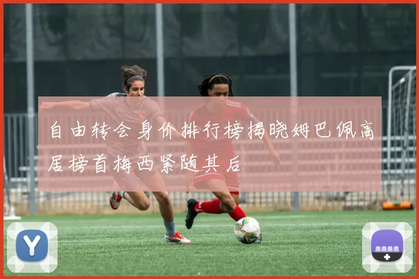 自由转会身价排行榜揭晓姆巴佩高居榜首梅西紧随其后