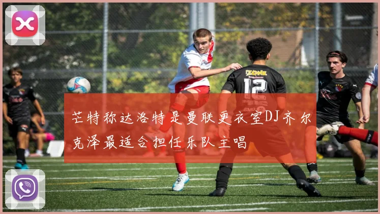 芒特称达洛特是曼联更衣室DJ齐尔克泽最适合担任乐队主唱