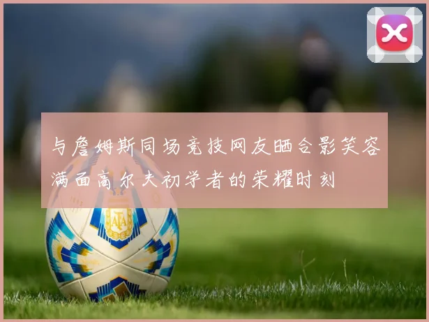 与詹姆斯同场竞技网友晒合影笑容满面高尔夫初学者的荣耀时刻
