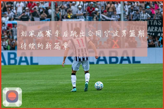刘家成赛季后跳出合同宁波男篮期待续约新篇章
