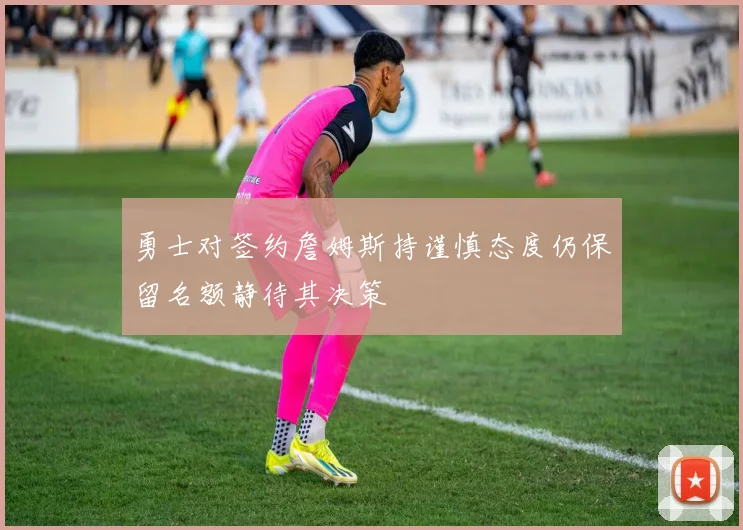 勇士对签约詹姆斯持谨慎态度仍保留名额静待其决策