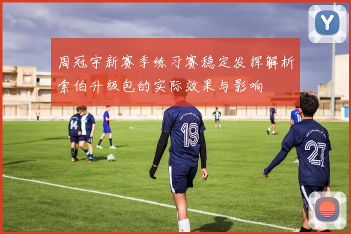 周冠宇新赛季练习赛稳定发挥解析索伯升级包的实际效果与影响