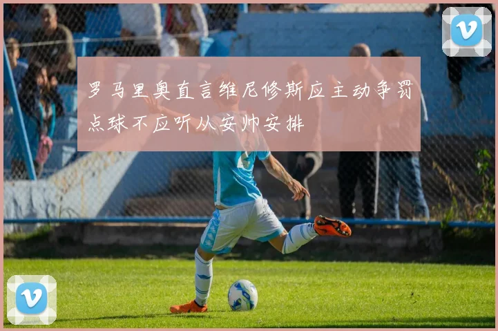 罗马里奥直言维尼修斯应主动争罚点球不应听从安帅安排