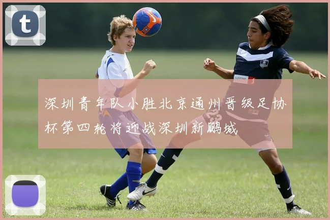 深圳青年队小胜北京通州晋级足协杯第四轮将迎战深圳新鹏城