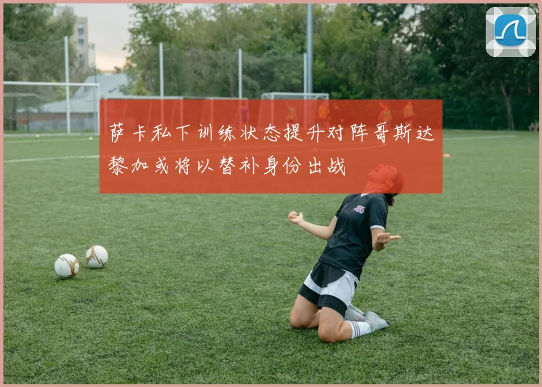 萨卡私下训练状态提升对阵哥斯达黎加或将以替补身份出战