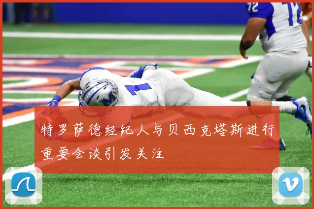 特罗萨德经纪人与贝西克塔斯进行重要会谈引发关注
