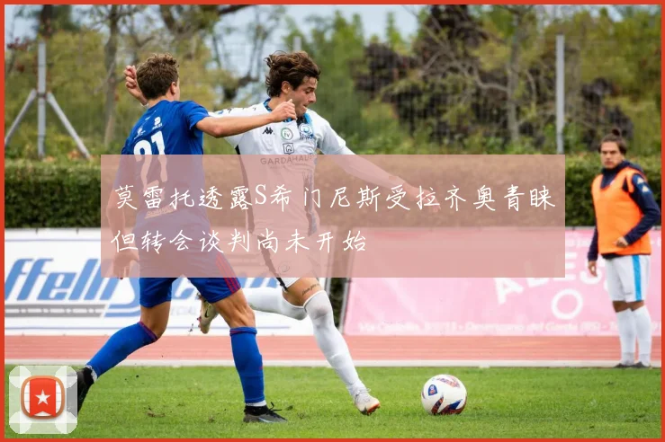 莫雷托透露S希门尼斯受拉齐奥青睐但转会谈判尚未开始