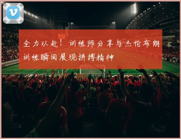 全力以赴！训练师分享与杰伦布朗训练瞬间展现拼搏精神