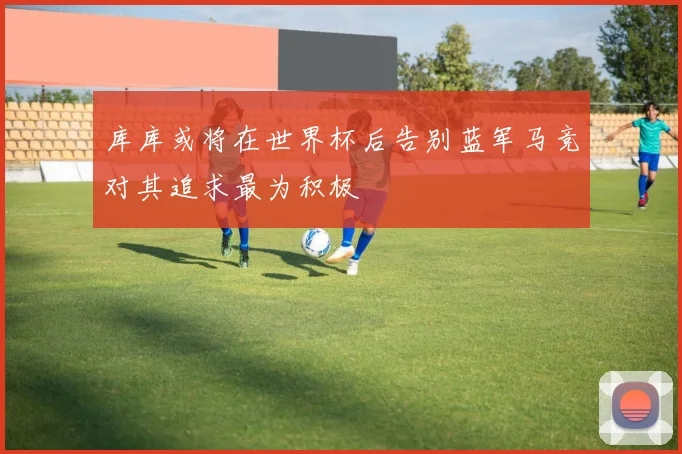 库库或将在世界杯后告别蓝军马竞对其追求最为积极