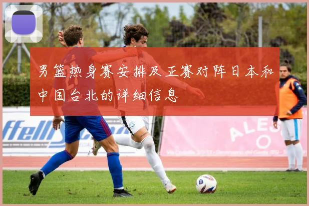 男篮热身赛安排及正赛对阵日本和中国台北的详细信息