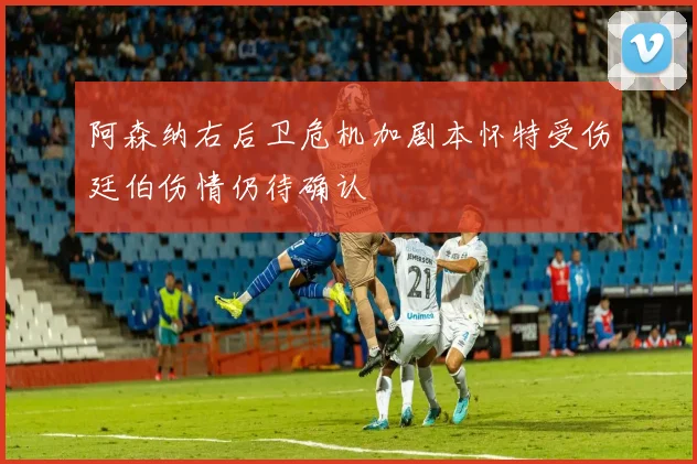 阿森纳右后卫危机加剧本怀特受伤廷伯伤情仍待确认