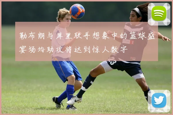勒布朗与库里联手想象中的篮球盛宴场均助攻将达到惊人数字