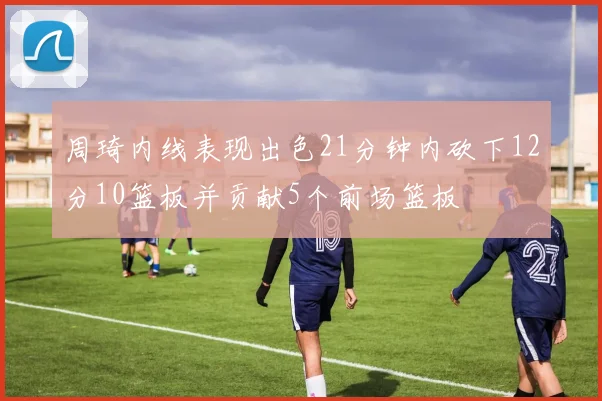 周琦内线表现出色21分钟内砍下12分10篮板并贡献5个前场篮板