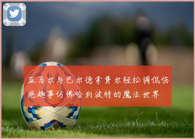 亚马尔与巴尔德拿费尔轻松调侃伤疤趣事仿佛哈利波特的魔法世界